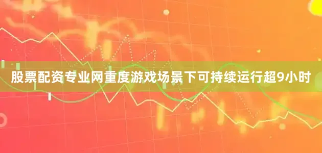 股票配资专业网重度游戏场景下可持续运行超9小时