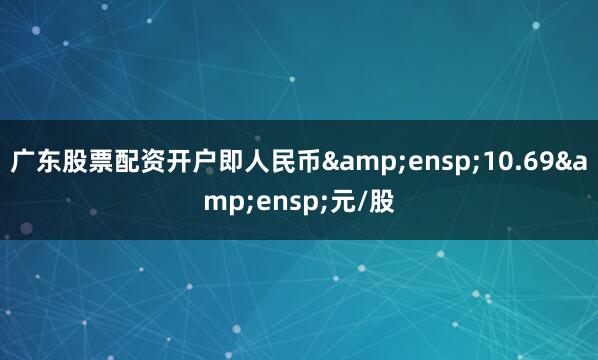 广东股票配资开户即人民币&ensp;10.69&ensp;元/股