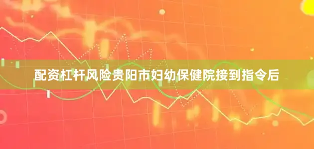配资杠杆风险贵阳市妇幼保健院接到指令后