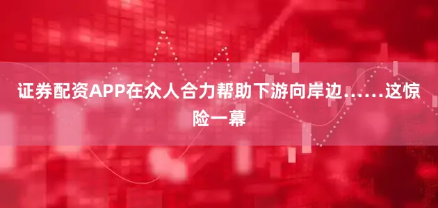证券配资APP在众人合力帮助下游向岸边……这惊险一幕