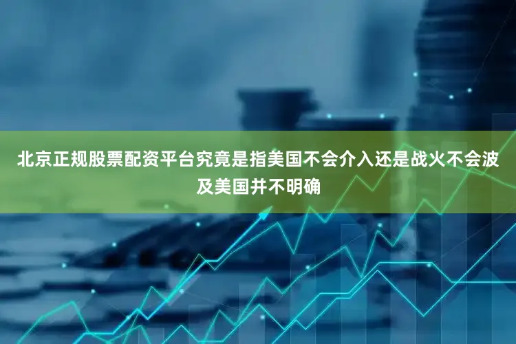 北京正规股票配资平台究竟是指美国不会介入还是战火不会波及美国并不明确