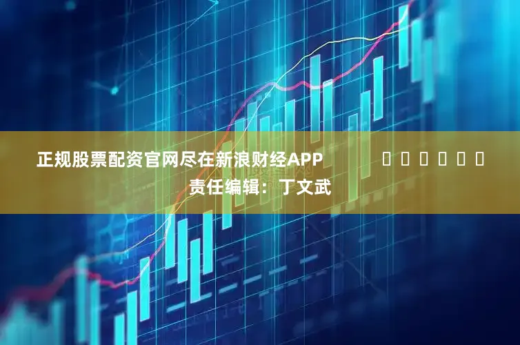 正规股票配资官网尽在新浪财经APP            						责任编辑：丁文武