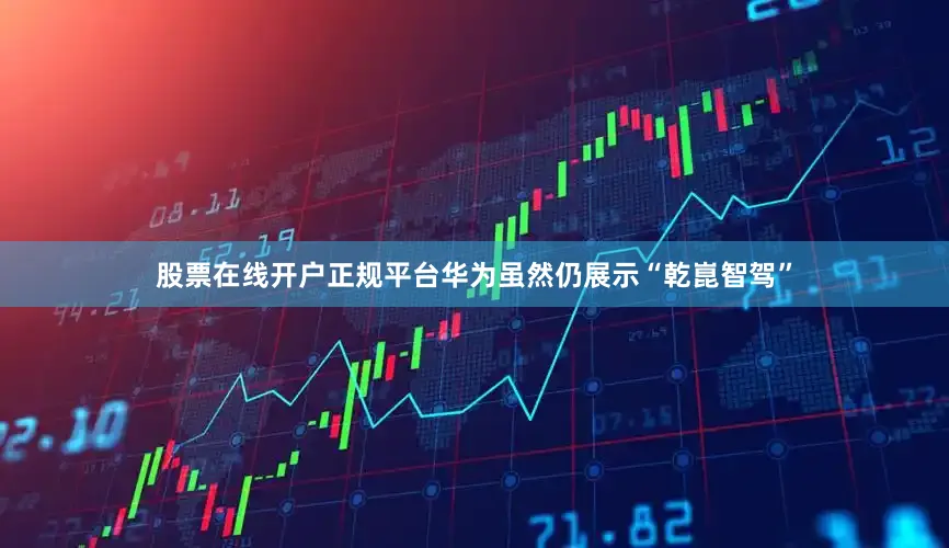 股票在线开户正规平台华为虽然仍展示“乾崑智驾”