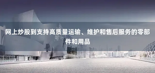网上炒股到支持高质量运输、维护和售后服务的零部件和用品
