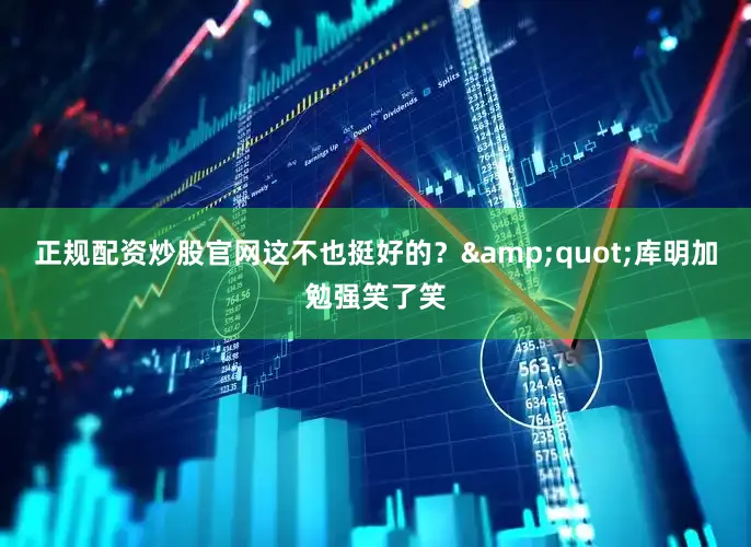 正规配资炒股官网这不也挺好的？&quot;库明加勉强笑了笑