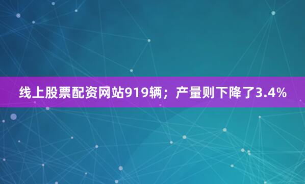 线上股票配资网站919辆；产量则下降了3.4%