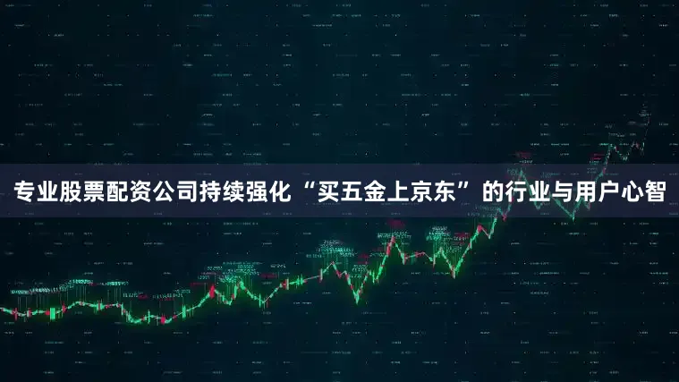 专业股票配资公司持续强化 “买五金上京东” 的行业与用户心智