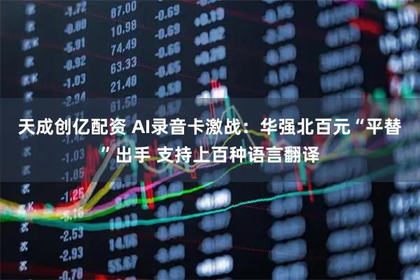 天成创亿配资 AI录音卡激战：华强北百元“平替”出手 支持上百种语言翻译