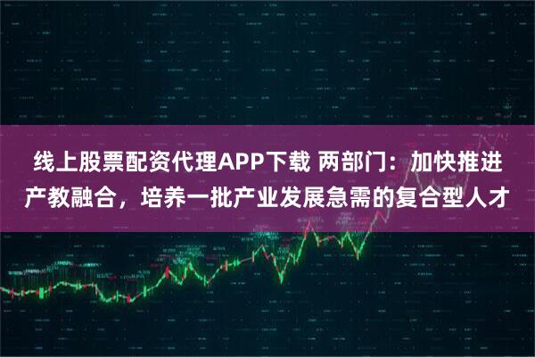 线上股票配资代理APP下载 两部门：加快推进产教融合，培养一批产业发展急需的复合型人才