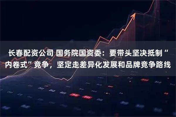 长春配资公司 国务院国资委：要带头坚决抵制“内卷式”竞争，坚定走差异化发展和品牌竞争路线