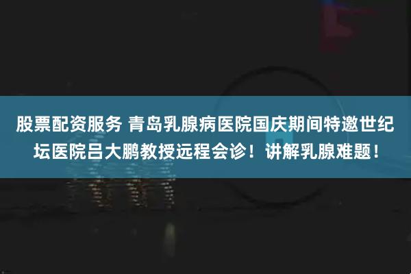 股票配资服务 青岛乳腺病医院国庆期间特邀世纪坛医院吕大鹏教授远程会诊！讲解乳腺难题！