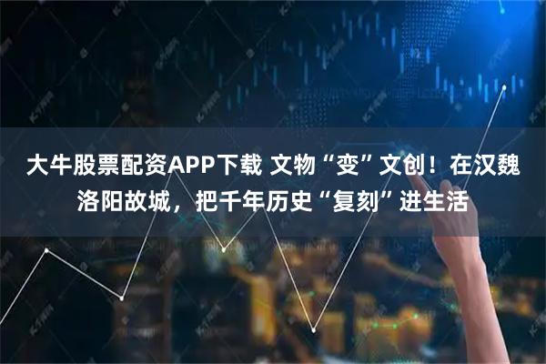 大牛股票配资APP下载 文物“变”文创！在汉魏洛阳故城，把千年历史“复刻”进生活