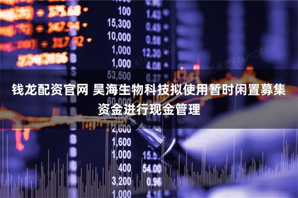 钱龙配资官网 昊海生物科技拟使用暂时闲置募集资金进行现金管理