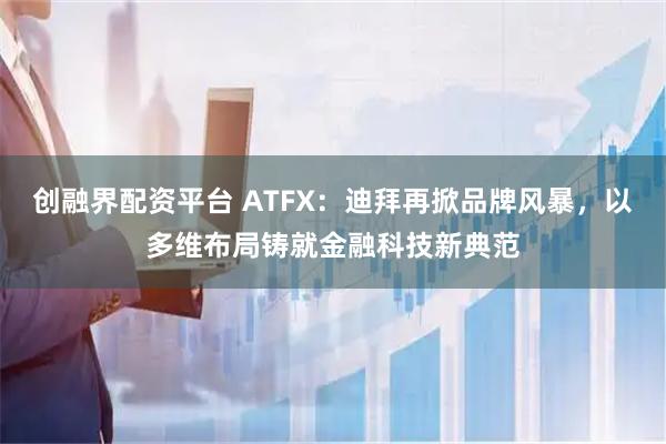 创融界配资平台 ATFX：迪拜再掀品牌风暴，以多维布局铸就金融科技新典范