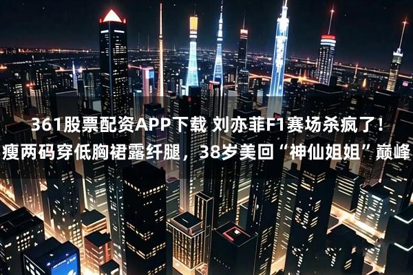 361股票配资APP下载 刘亦菲F1赛场杀疯了！瘦两码穿低胸裙露纤腿，38岁美回“神仙姐姐”巅峰