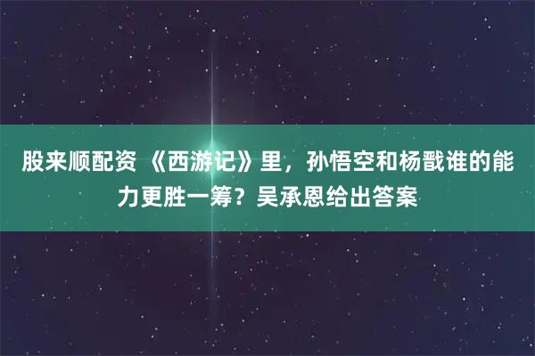 股来顺配资 《西游记》里，孙悟空和杨戬谁的能力更胜一筹？吴承恩给出答案