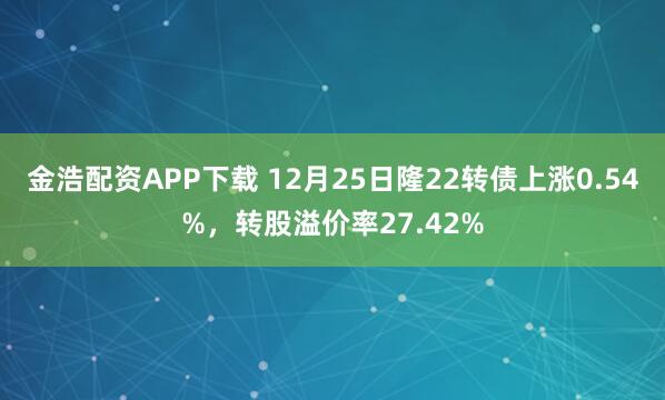 金浩配资APP下载 12月25日隆22转债上涨0.54%，转股溢价率27.42%