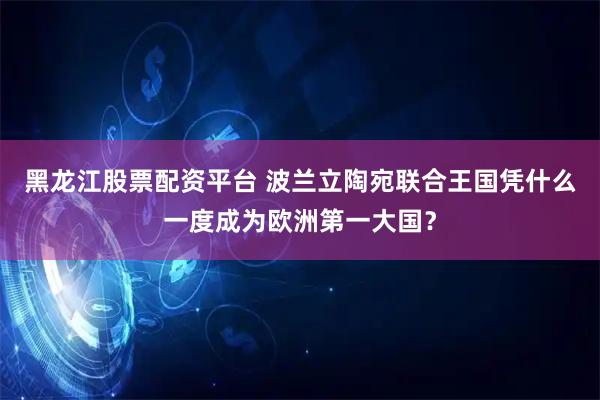 黑龙江股票配资平台 波兰立陶宛联合王国凭什么一度成为欧洲第一大国？