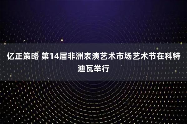 亿正策略 第14届非洲表演艺术市场艺术节在科特迪瓦举行