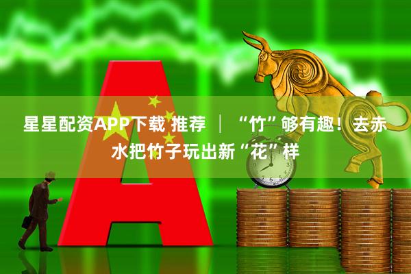 星星配资APP下载 推荐 │ “竹”够有趣！去赤水把竹子玩出新“花”样