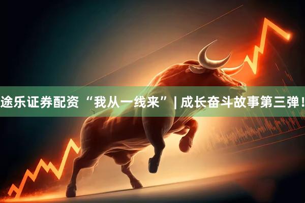 途乐证券配资 “我从一线来” | 成长奋斗故事第三弹！